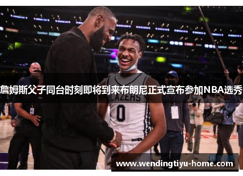 詹姆斯父子同台时刻即将到来布朗尼正式宣布参加NBA选秀